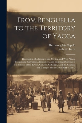 From Benguella to the Territory of Yacca: Description of a Journey Into Central and West Africa. Comprising Narratives, Adventures, and Important Surv by Capelo, Hermenegildo