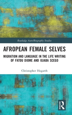 Afropean Female Selves: Migration and Language in the Life Writing of Fatou Diome and Igiaba Scego by Hogarth, Christopher