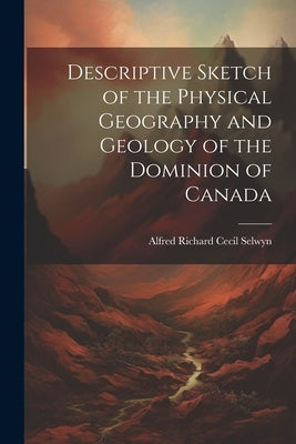 Descriptive Sketch of the Physical Geography and Geology of the Dominion of Canada by Selwyn, Alfred Richard Cecil