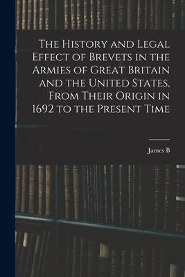The History and Legal Effect of Brevets in the Armies of Great Britain and the United States, From Their Origin in 1692 to the Present Time by Fry, James B. 1827-1894
