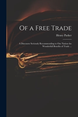 Of a Free Trade: a Discourse Seriously Recommending to Our Nation the Wonderfull Benefits of Trade ... by Parker, Henry 1604-1652
