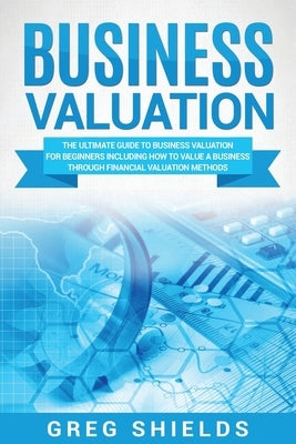 Business Valuation: The Ultimate Guide to Business Valuation for Beginners, Including How to Value a Business Through Financial Valuation by Shields, Greg
