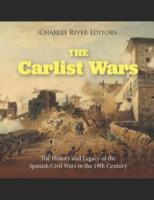 The Carlist Wars: The History and Legacy of the Spanish Civil Wars in the 19th Century by Charles River