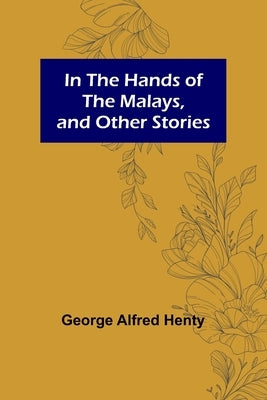 In the Hands of the Malays, and Other Stories by Alfred Henty, George