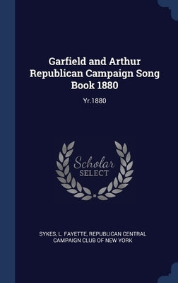 Garfield and Arthur Republican Campaign Song Book 1880: Yr.1880 by Sykes, L. Fayette