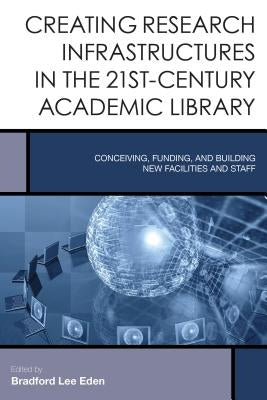Creating Research Infrastructures in the 21st-Century Academic Library: Conceiving, Funding, and Building New Facilities and Staff by Eden, Bradford Lee
