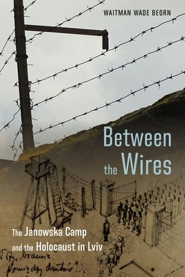 Between the Wires: The Janowska Camp and the Holocaust in LVIV by Beorn, Waitman Wade