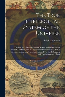 The True Intellectual System of the Universe: The First Part; Wherein all The Reason and Philosophy of Atheism is Confuted, and its Impossibility Demo by Cudworth, Ralph