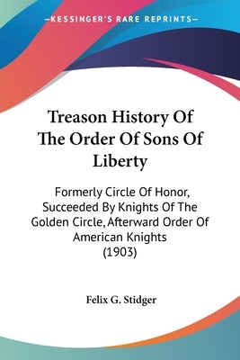 Treason History Of The Order Of Sons Of Liberty: Formerly Circle Of Honor, Succeeded By Knights Of The Golden Circle, Afterward Order Of American Knig by Stidger, Felix G.
