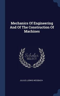 Mechanics Of Engineering And Of The Construction Of Machines by Weisbach, Julius Ludwig