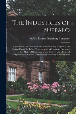 The Industries of Buffalo: a Résumé of the Mercantile and Manufacturing Progress of the Queen City of the Lakes, Together With a Cond by Elstner Publishing Company, Buffalo
