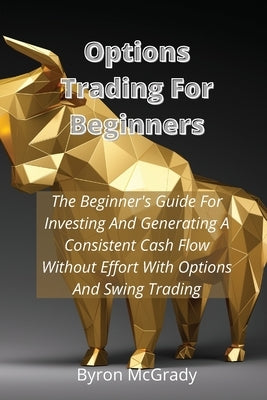 Options Trading For Beginners: The Beginner's Guide For Investing And Generating A Consistent Cash Flow Without Effort With Options And Swing Trading by McGrady, Byron