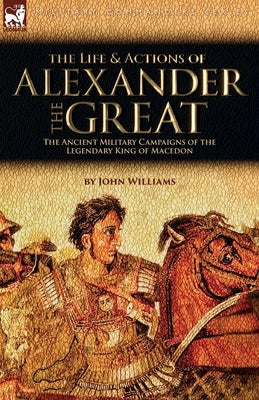 The Life and Actions of Alexander the Great - The Ancient Military Campaigns of the Legendary King of Macedon by Williams, John
