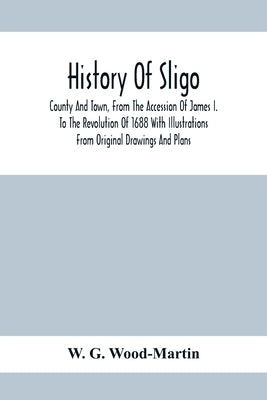 History Of Sligo; County And Town, From The Accession Of James I. To The Revolution Of 1688 With Illustrations From Original Drawings And Plans by G. Wood-Martin, W.