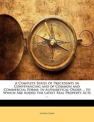 A Complete Series of Precedents in Conveyancing and of Common and Commercial Forms: In Alphabetical Order ... to Which Are Added the Latest Real Prope by Crabb, George