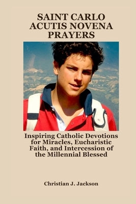 Saint Carlo Acutis Novena Prayers: Inspiring Catholic Devotions for Miracles, Eucharistic Faith, and Intercession of the Millennial Blessed by Jackson, Christian J.