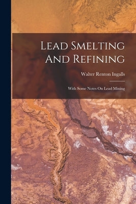 Lead Smelting And Refining: With Some Notes On Lead Mining by Ingalls, Walter Renton