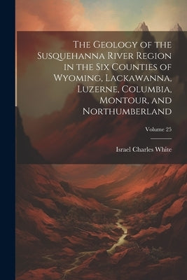 The Geology of the Susquehanna River Region in the Six Counties of Wyoming, Lackawanna, Luzerne, Columbia, Montour, and Northumberland; Volume 25 by Israel Charles White