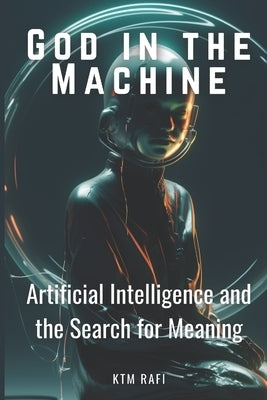 God in the Machine: Artificial Intelligence and the Search for Meaning: Exploring the Intersection of Technology, Spirituality, and Humanity in the Di by Rafi, Ktm
