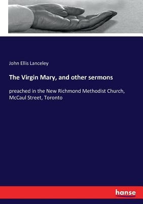 The Virgin Mary, and other sermons: preached in the New Richmond Methodist Church, McCaul Street, Toronto by Lanceley, John Ellis
