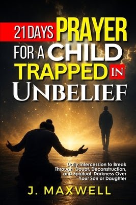 21 Days Prayer for a Child Trapped in Unbelief: Daily Intercession to Break Through Doubt, Deconstruction, and Spiritual Darkness Over Your Son or Dau by Maxwell, James