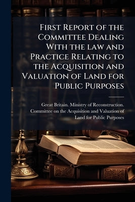 First Report of the Committee Dealing With the law and Practice Relating to the Acquisition and Valuation of Land for Public Purposes by Great Britain Ministry of Reconstructio