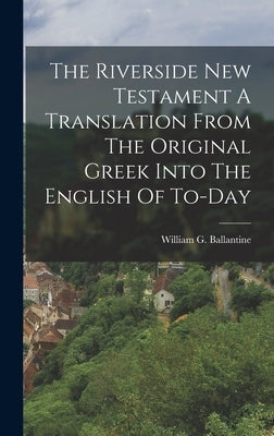 The Riverside New Testament A Translation From The Original Greek Into The English Of To-Day by Ballantine, William G.