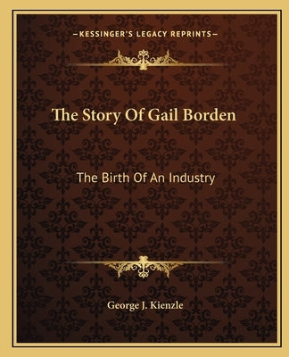 The Story Of Gail Borden: The Birth Of An Industry by Kienzle, George J.