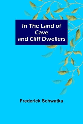 In the Land of Cave and Cliff Dwellers by Schwatka, Frederick