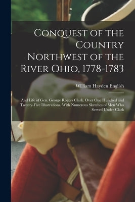 Conquest of the Country Northwest of the River Ohio, 1778-1783: And Life of Gen. George Rogers Clark. Over One Hundred and Twenty-Five Illustrations. by English, William Hayden