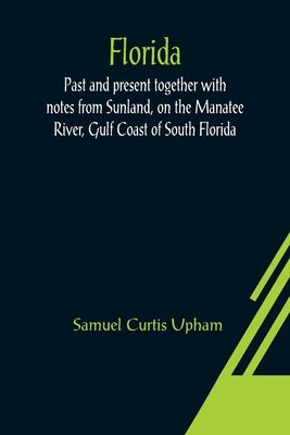 Florida: Past and present together with notes from Sunland, on the Manatee River, Gulf Coast of South Florida by Curtis Upham, Samuel