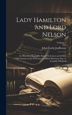 Lady Hamilton and Lord Nelson: An Historical Biography Based On Letters and Other Documents in the Possession of Alfred Morrison, Esq. of Fonthill, W by Jeaffreson, John Cordy