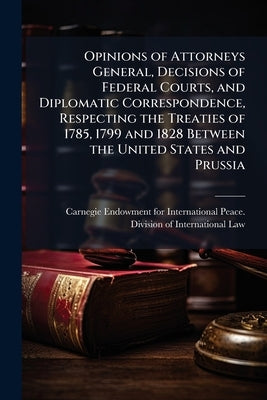 Opinions of Attorneys General, Decisions of Federal Courts, and Diplomatic Correspondence, Respecting the Treaties of 1785, 1799 and 1828 Between the by Carnegie Endowment for International Pea