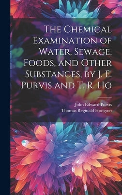 The Chemical Examination of Water, Sewage, Foods, and Other Substances, by J. E. Purvis and T. R. Ho by Purvis, John Edward