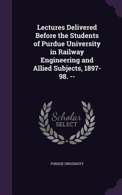 Lectures Delivered Before the Students of Purdue University in Railway Engineering and Allied Subjects, 1897-98. -- by Purdue University
