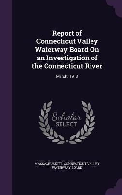 Report of Connecticut Valley Waterway Board On an Investigation of the Connecticut River: March, 1913 by Massachusetts Connecticut Valley Waterw