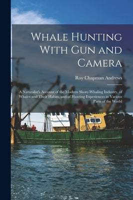 Whale Hunting With Gun and Camera: A Naturalist's Account of the Modern Shore-Whaling Industry, of Whales and Their Habits, and of Hunting Experiences by Andrews, Roy Chapman