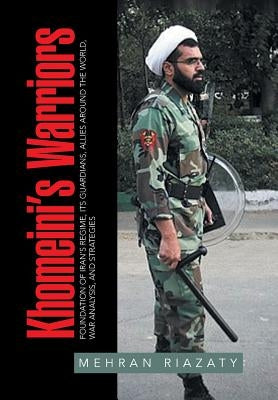 Khomeini's Warriors: Foundation of Iran's Regime, Its Guardians, Allies around the World, War Analysis, and Strategies by Riazaty, Mehran