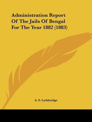 Administration Report Of The Jails Of Bengal For The Year 1882 (1883) by Lethbridge, A. S.