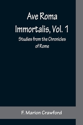 Ave Roma Immortalis, Vol. 1; Studies from the Chronicles of Rome by Marion Crawford, F.