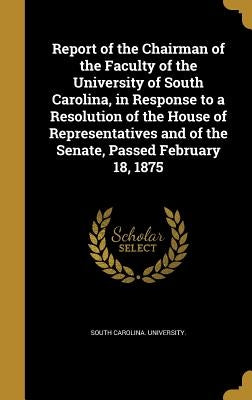 Report of the Chairman of the Faculty of the University of South Carolina, in Response to a Resolution of the House of Representatives and of the Sena by South Carolina University