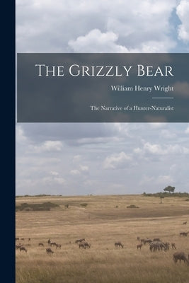 The Grizzly Bear: The Narrative of a Hunter-naturalist by Wright, William Henry