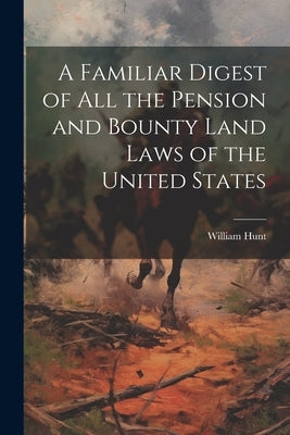 A Familiar Digest of All the Pension and Bounty Land Laws of the United States by Hunt, William
