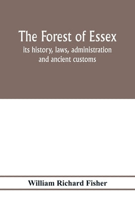 The forest of Essex: its history, laws, administration and ancient customs, and the wild deer which lived in it. With maps and other illustrations by Richard Fisher, William