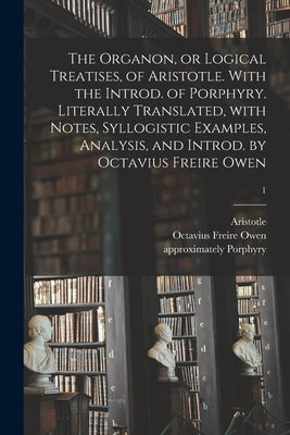 The Organon, or Logical Treatises, of Aristotle. With the Introd. of Porphyry. Literally Translated, With Notes, Syllogistic Examples, Analysis, and I by Aristotle