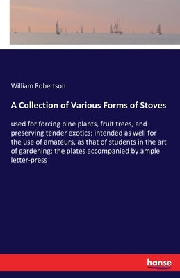 A Collection of Various Forms of Stoves: used for forcing pine plants, fruit trees, and preserving tender exotics: intended as well for the use of ama by Robertson, William