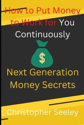 How to Put Money to Work for You Continuously: Next Generation Money Secrets by Seeley, Christopher