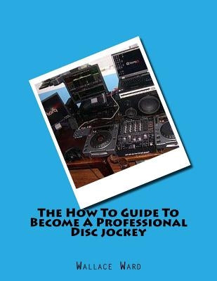 The How To Guide To Become A Professional Disc jockey: How To Guide To Become A Professional Discjockey by Ward, Wallace