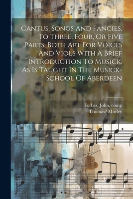 Cantus, Songs And Fancies, To Three, Four, Or Five Parts, Both Apt For Voices And Viols With A Brief Introduction To Musick. As Is Taught In The Music by Forbes, John D. 1675