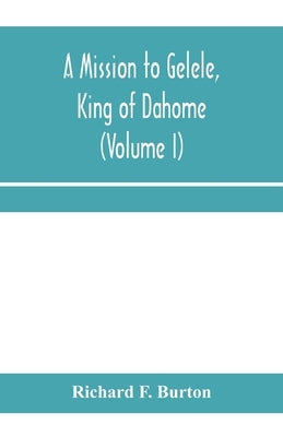 A mission to Gelele, king of Dahome; With Notices of The so called Amazons, the grand customs, the yearly customs, the human sacrifices, the present s by F. Burton, Richard